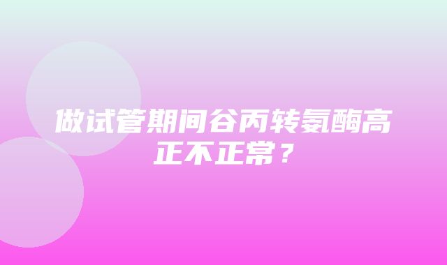 做试管期间谷丙转氨酶高正不正常？