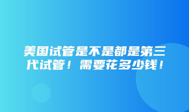 美国试管是不是都是第三代试管！需要花多少钱！