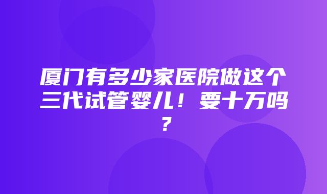 厦门有多少家医院做这个三代试管婴儿！要十万吗？