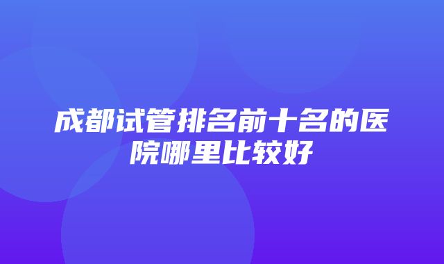 成都试管排名前十名的医院哪里比较好