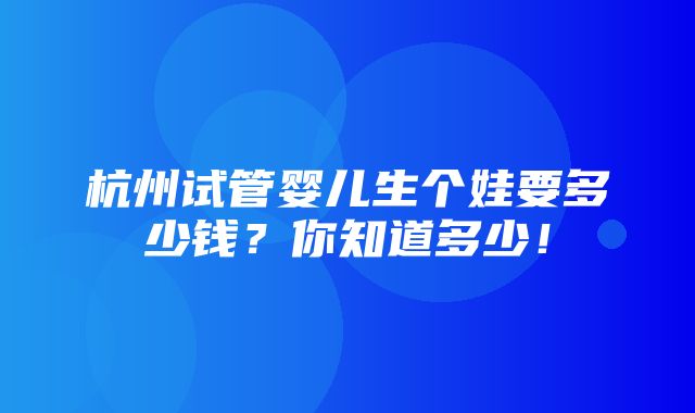 杭州试管婴儿生个娃要多少钱？你知道多少！