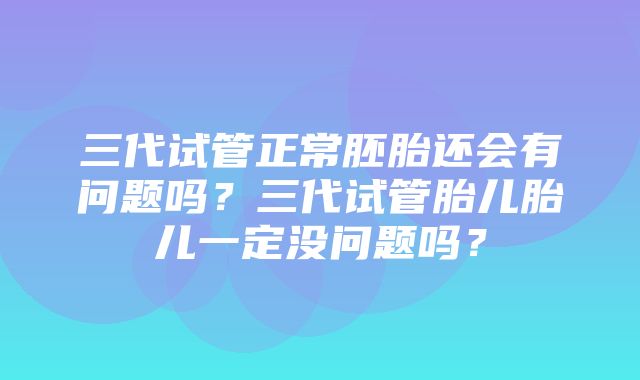 三代试管正常胚胎还会有问题吗？三代试管胎儿胎儿一定没问题吗？