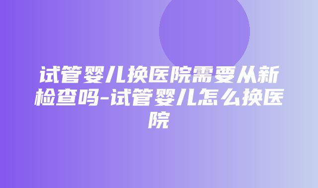 试管婴儿换医院需要从新检查吗-试管婴儿怎么换医院