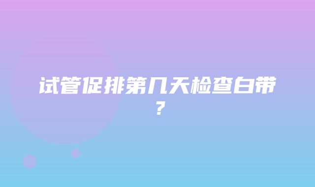 试管促排第几天检查白带？