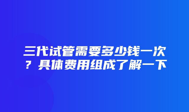 三代试管需要多少钱一次？具体费用组成了解一下