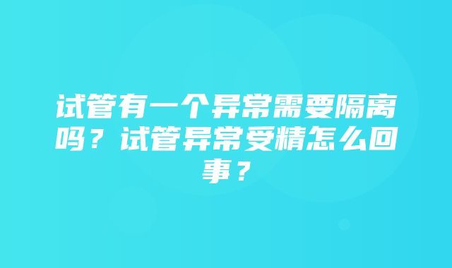 试管有一个异常需要隔离吗？试管异常受精怎么回事？