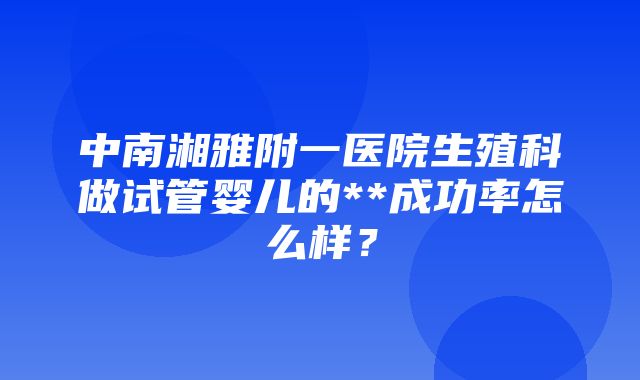 中南湘雅附一医院生殖科做试管婴儿的**成功率怎么样？