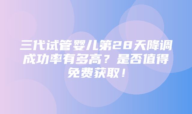 三代试管婴儿第28天降调成功率有多高？是否值得免费获取！