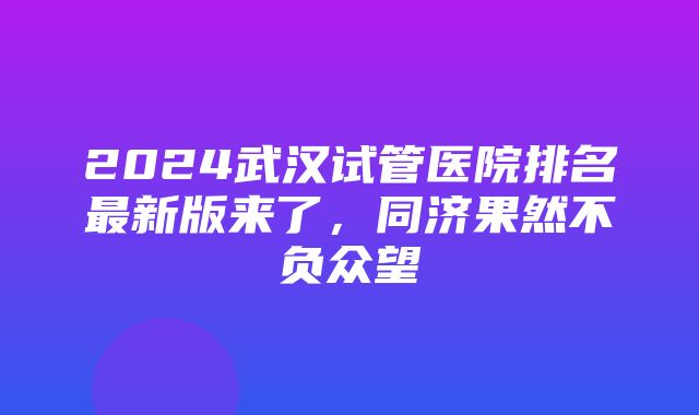 2024武汉试管医院排名最新版来了，同济果然不负众望