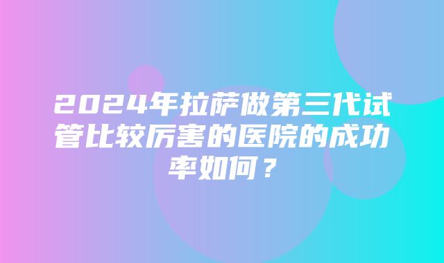 2024年拉萨做第三代试管比较厉害的医院的成功率如何？