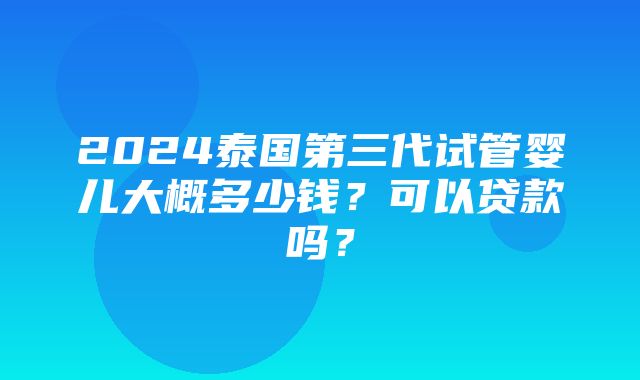 2024泰国第三代试管婴儿大概多少钱？可以贷款吗？