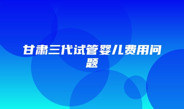 甘肃三代试管婴儿费用问题