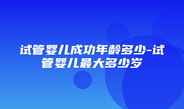 试管婴儿成功年龄多少-试管婴儿最大多少岁