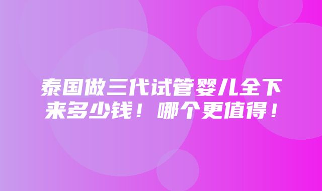 泰国做三代试管婴儿全下来多少钱！哪个更值得！