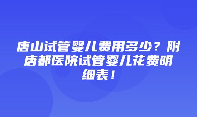 唐山试管婴儿费用多少？附唐都医院试管婴儿花费明细表！