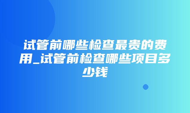 试管前哪些检查最贵的费用_试管前检查哪些项目多少钱