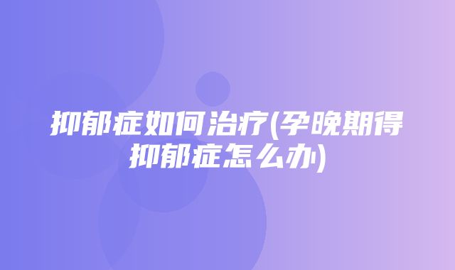 抑郁症如何治疗(孕晚期得抑郁症怎么办)