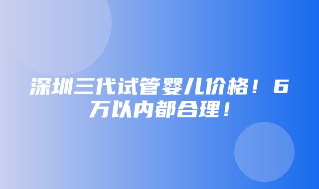 深圳三代试管婴儿价格！6万以内都合理！