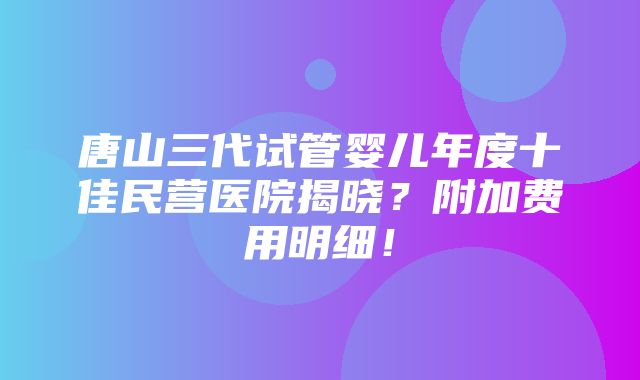 唐山三代试管婴儿年度十佳民营医院揭晓？附加费用明细！