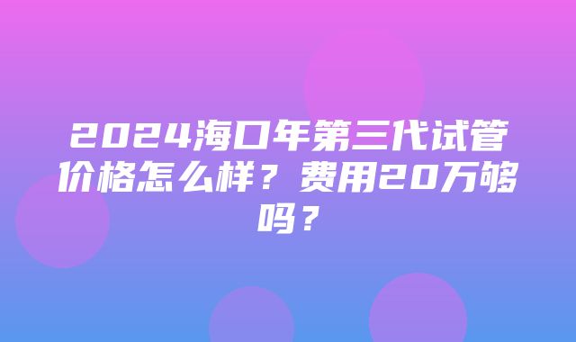 2024海口年第三代试管价格怎么样？费用20万够吗？