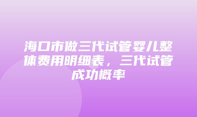 海口市做三代试管婴儿整体费用明细表，三代试管成功概率