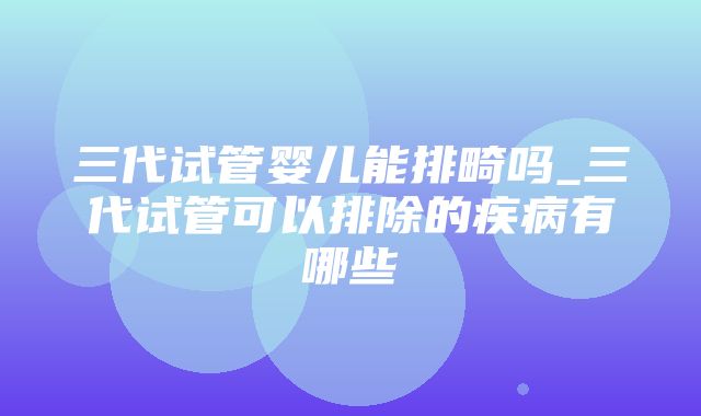 三代试管婴儿能排畸吗_三代试管可以排除的疾病有哪些