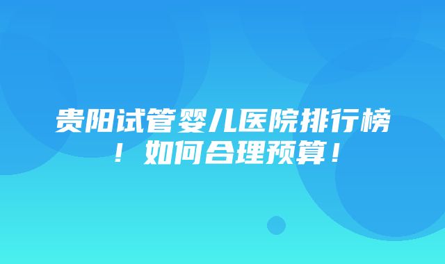 贵阳试管婴儿医院排行榜！如何合理预算！