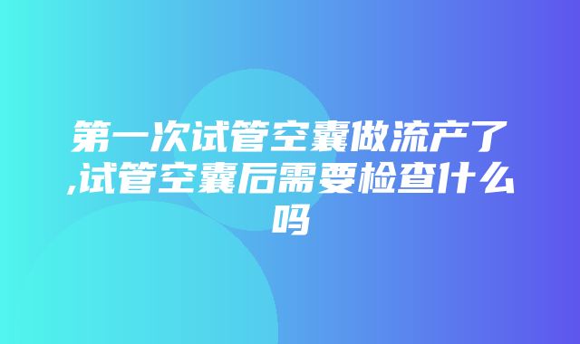 第一次试管空囊做流产了,试管空囊后需要检查什么吗