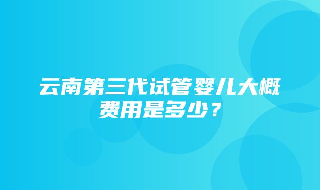 云南第三代试管婴儿大概费用是多少？