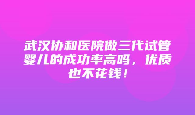 武汉协和医院做三代试管婴儿的成功率高吗，优质也不花钱！