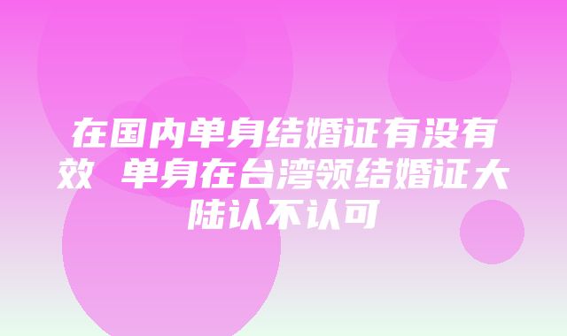 在国内单身结婚证有没有效 单身在台湾领结婚证大陆认不认可