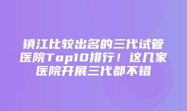 镇江比较出名的三代试管医院Top10排行！这几家医院开展三代都不错