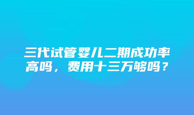 三代试管婴儿二期成功率高吗，费用十三万够吗？