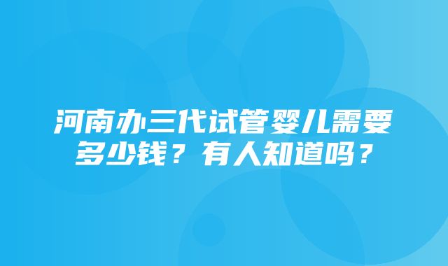 河南办三代试管婴儿需要多少钱？有人知道吗？