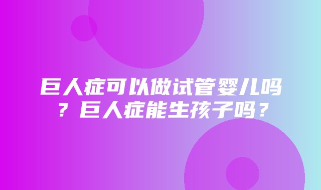 巨人症可以做试管婴儿吗？巨人症能生孩子吗？