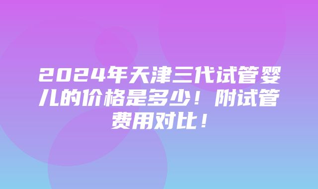 2024年天津三代试管婴儿的价格是多少！附试管费用对比！