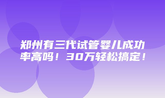 郑州有三代试管婴儿成功率高吗！30万轻松搞定！