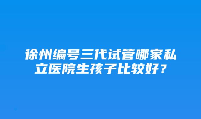 徐州编号三代试管哪家私立医院生孩子比较好？