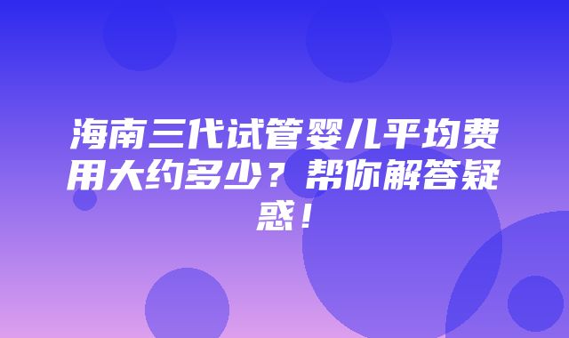 海南三代试管婴儿平均费用大约多少？帮你解答疑惑！