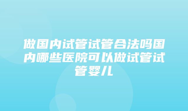 做国内试管试管合法吗国内哪些医院可以做试管试管婴儿