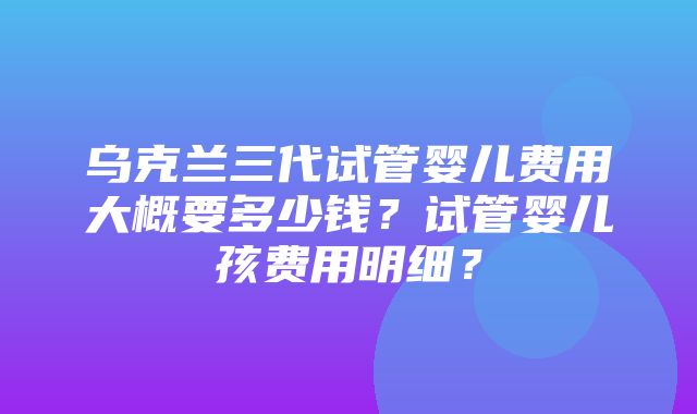 乌克兰三代试管婴儿费用大概要多少钱？试管婴儿孩费用明细？