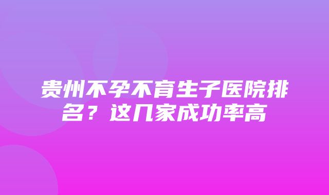 贵州不孕不育生子医院排名？这几家成功率高