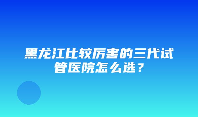 黑龙江比较厉害的三代试管医院怎么选？