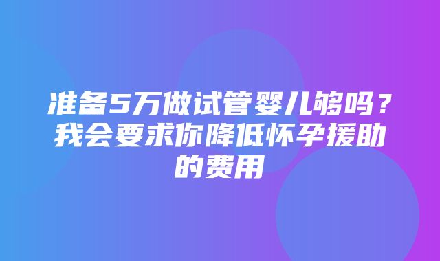 准备5万做试管婴儿够吗？我会要求你降低怀孕援助的费用