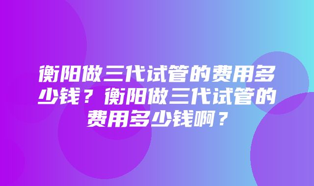 衡阳做三代试管的费用多少钱？衡阳做三代试管的费用多少钱啊？