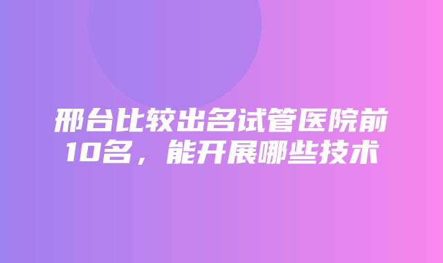 邢台比较出名试管医院前10名，能开展哪些技术