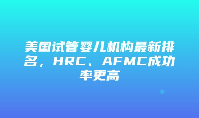 美国试管婴儿机构最新排名，HRC、AFMC成功率更高