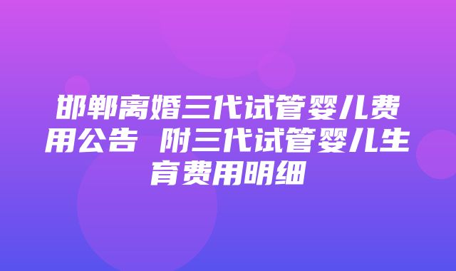 邯郸离婚三代试管婴儿费用公告 附三代试管婴儿生育费用明细