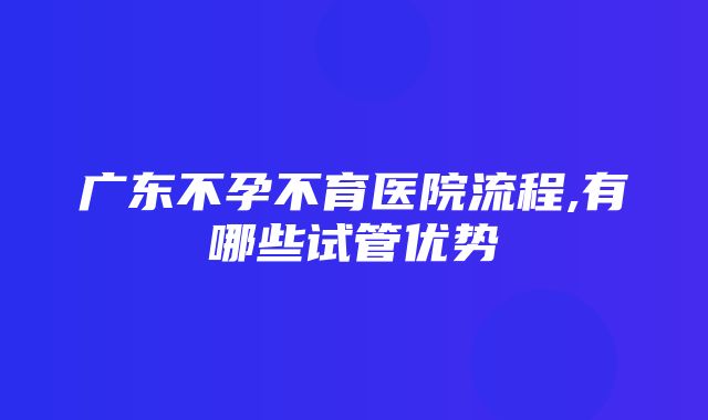 广东不孕不育医院流程,有哪些试管优势