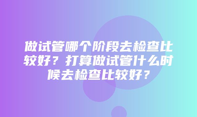 做试管哪个阶段去检查比较好？打算做试管什么时候去检查比较好？